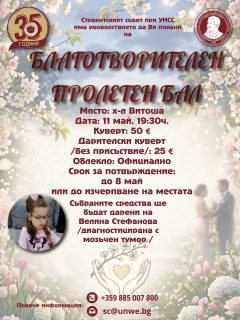 Уважаеми колеги,

💃🕺 С радост Ви каним на Благотворителния пролетен бал, организиран от Студентския съвет при УНСС!
💖 Тази година събитието е в подкрепа на Велина Стефанова, която се бори с мозъчен тумор. Нека заедно ѝ подадем ръка в този труден момент.
💰 Всички събрани средства по време на бала ще бъдат дарени за нейното лечение.

🏢 Локация: Хотел Витоша, Студентски град
📅 Дата: 11 май, 19:30 ч.
🎫 Куверт: 50 €
💶 Дарителски куверт (без присъствие): 25 €
💃 Облекло: Официално

▶️ Поканите са в продажба от кабинет 1009 до 08 май или до изчерпване на местата.

📧 За записване: Facebook/Instagram страницата на Студентски съвет,
📞 0885007800
📩 sc@unwe.bg