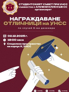 Уважаеми колеги,

Студентският съвет при УНСС, съвместно с Алумни клуба към Съвета, по повод 8 декември има удоволствието да Ви покани на тържественото награждаване на отличниците на УНСС.

📅 Дата: 02 декември 2025 г.
🕕 Час: 18:00 ч.
📍 Място: Споделено пространство, Корпус „К“

Заповядайте да отличим заедно студентите, постигнали най-високи академични резултати, и да отпразнуваме техния успех в навечерието на студентския празник! 🎓✨